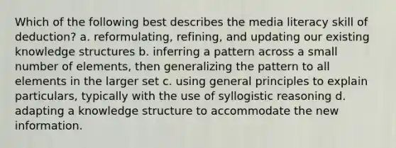 Which of the following best describes the media literacy skill of deduction? a. reformulating, refining, and updating our existing knowledge structures b. inferring a pattern across a small number of elements, then generalizing the pattern to all elements in the larger set c. using general principles to explain particulars, typically with the use of syllogistic reasoning d. adapting a knowledge structure to accommodate the new information.