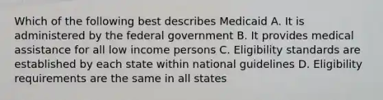 Which of the following best describes Medicaid A. It is administered by the federal government B. It provides medical assistance for all low income persons C. Eligibility standards are established by each state within national guidelines D. Eligibility requirements are the same in all states