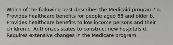 Which of the following best describes the Medicaid program? a. Provides healthcare benefits for people aged 65 and older b. Provides healthcare benefits to low-income persons and their children c. Authorizes states to construct new hospitals d. Requires extensive changes in the Medicare program