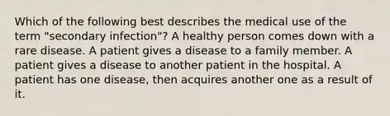 Which of the following best describes the medical use of the term "secondary infection"? A healthy person comes down with a rare disease. A patient gives a disease to a family member. A patient gives a disease to another patient in the hospital. A patient has one disease, then acquires another one as a result of it.