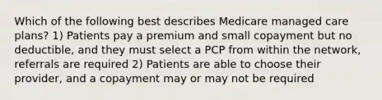 Which of the following best describes Medicare managed care plans? 1) Patients pay a premium and small copayment but no deductible, and they must select a PCP from within the network, referrals are required 2) Patients are able to choose their provider, and a copayment may or may not be required