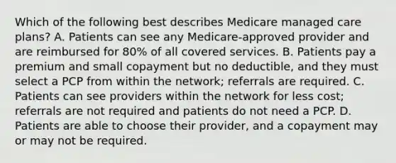 Which of the following best describes Medicare managed care plans? A. Patients can see any Medicare-approved provider and are reimbursed for 80% of all covered services. B. Patients pay a premium and small copayment but no deductible, and they must select a PCP from within the network; referrals are required. C. Patients can see providers within the network for less cost; referrals are not required and patients do not need a PCP. D. Patients are able to choose their provider, and a copayment may or may not be required.