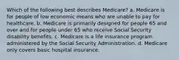 Which of the following best describes Medicare? a. Medicare is for people of low economic means who are unable to pay for healthcare. b. Medicare is primarily designed for people 65 and over and for people under 65 who receive Social Security disability benefits. c. Medicare is a life insurance program administered by the Social Security Administration. d. Medicare only covers basic hospital insurance.