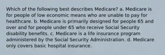 Which of the following best describes Medicare? a. Medicare is for people of low economic means who are unable to pay for healthcare. b. Medicare is primarily designed for people 65 and over and for people under 65 who receive Social Security disability benefits. c. Medicare is a life insurance program administered by the Social Security Administration. d. Medicare only covers basic hospital insurance.