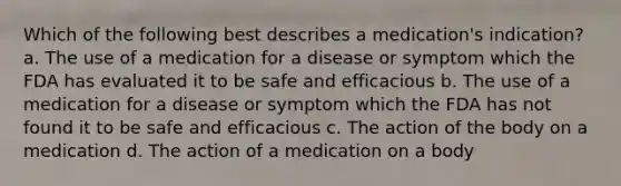 Which of the following best describes a medication's indication? a. The use of a medication for a disease or symptom which the FDA has evaluated it to be safe and efficacious b. The use of a medication for a disease or symptom which the FDA has not found it to be safe and efficacious c. The action of the body on a medication d. The action of a medication on a body