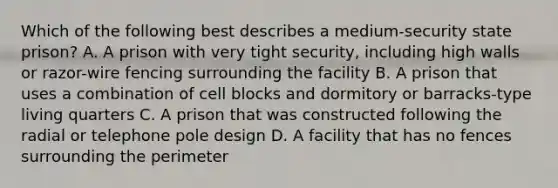 Which of the following best describes a medium-security state prison? A. A prison with very tight security, including high walls or razor-wire fencing surrounding the facility B. A prison that uses a combination of cell blocks and dormitory or barracks-type living quarters C. A prison that was constructed following the radial or telephone pole design D. A facility that has no fences surrounding the perimeter