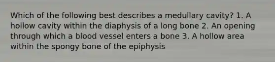 Which of the following best describes a medullary cavity? 1. A hollow cavity within the diaphysis of a long bone 2. An opening through which a blood vessel enters a bone 3. A hollow area within the spongy bone of the epiphysis