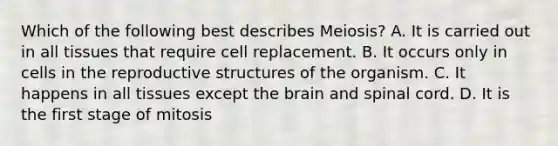 Which of the following best describes Meiosis? A. It is carried out in all tissues that require cell replacement. B. It occurs only in cells in the reproductive structures of the organism. C. It happens in all tissues except the brain and spinal cord. D. It is the first stage of mitosis