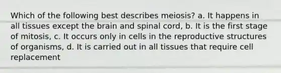 Which of the following best describes meiosis? a. It happens in all tissues except the brain and spinal cord, b. It is the first stage of mitosis, c. It occurs only in cells in the reproductive structures of organisms, d. It is carried out in all tissues that require cell replacement