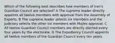 Which of the following best describes how members of Iran's Guardian Council are selected? A The supreme leader directly appoints all twelve members with approval from the Assembly of Experts. B The supreme leader selects six members and the judiciary selects the other six members with Majles approval. C All twelve Guardian Council members are directly elected every four years by the electorate. D The Expediency Council appoints all twelve members of the Guardian Council every ten years.