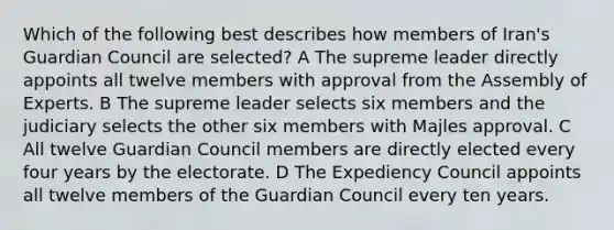 Which of the following best describes how members of Iran's Guardian Council are selected? A The supreme leader directly appoints all twelve members with approval from the Assembly of Experts. B The supreme leader selects six members and the judiciary selects the other six members with Majles approval. C All twelve Guardian Council members are directly elected every four years by the electorate. D The Expediency Council appoints all twelve members of the Guardian Council every ten years.