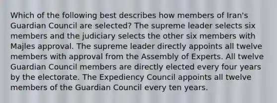 Which of the following best describes how members of Iran's Guardian Council are selected? The supreme leader selects six members and the judiciary selects the other six members with Majles approval. The supreme leader directly appoints all twelve members with approval from the Assembly of Experts. All twelve Guardian Council members are directly elected every four years by the electorate. The Expediency Council appoints all twelve members of the Guardian Council every ten years.