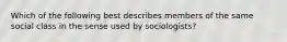 Which of the following best describes members of the same social class in the sense used by sociologists?