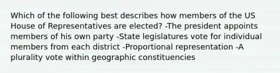 Which of the following best describes how members of the US House of Representatives are elected? -The president appoints members of his own party -State legislatures vote for individual members from each district -Proportional representation -A plurality vote within geographic constituencies