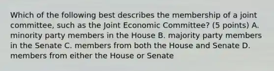 Which of the following best describes the membership of a joint committee, such as the Joint Economic Committee? (5 points) A. minority party members in the House B. majority party members in the Senate C. members from both the House and Senate D. members from either the House or Senate