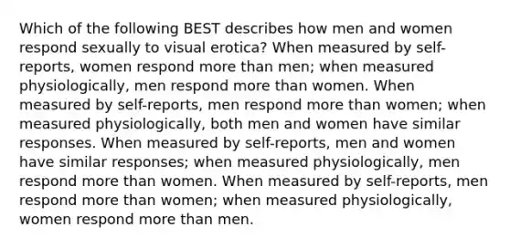 Which of the following BEST describes how men and women respond sexually to visual erotica? When measured by self-reports, women respond more than men; when measured physiologically, men respond more than women. When measured by self-reports, men respond more than women; when measured physiologically, both men and women have similar responses. When measured by self-reports, men and women have similar responses; when measured physiologically, men respond more than women. When measured by self-reports, men respond more than women; when measured physiologically, women respond more than men.