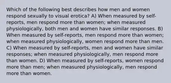 Which of the following best describes how men and women respond sexually to visual erotica? A) When measured by self-reports, men respond more than women; when measured physiologically, both men and women have similar responses. B) When measured by self-reports, men respond more than women; when measured physiologically, women respond more than men. C) When measured by self-reports, men and women have similar responses; when measured physiologically, men respond more than women. D) When measured by self-reports, women respond more than men; when measured physiologically, men respond more than women.