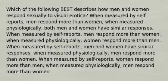 Which of the following BEST describes how men and women respond sexually to visual erotica? When measured by self-reports, men respond more than women; when measured physiologically, both men and women have similar responses. When measured by self-reports, men respond more than women; when measured physiologically, women respond more than men. When measured by self-reports, men and women have similar responses; when measured physiologically, men respond more than women. When measured by self-reports, women respond more than men; when measured physiologically, men respond more than women.