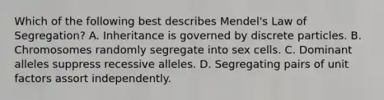 Which of the following best describes Mendel's Law of Segregation? A. Inheritance is governed by discrete particles. B. Chromosomes randomly segregate into sex cells. C. Dominant alleles suppress recessive alleles. D. Segregating pairs of unit factors assort independently.