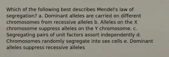 Which of the following best describes Mendel's law of segregation? a. Dominant alleles are carried on different chromosomes from recessive alleles b. Alleles on the X chromosome suppress alleles on the Y chromosome. c. Segregating pairs of unit factors assort independently d. Chromosomes randomly segregate into sex cells e. Dominant alleles suppress recessive alleles