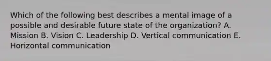 Which of the following best describes a mental image of a possible and desirable future state of the organization? A. Mission B. Vision C. Leadership D. Vertical communication E. Horizontal communication