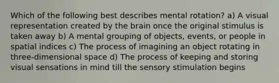 Which of the following best describes mental rotation? a) A visual representation created by the brain once the original stimulus is taken away b) A mental grouping of objects, events, or people in spatial indices c) The process of imagining an object rotating in three-dimensional space d) The process of keeping and storing visual sensations in mind till the sensory stimulation begins