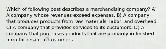 Which of following best describes a merchandising company? A) A company whose revenues exceed expenses. B) A company that produces products from raw materials, labor, and overhead. C) A company that provides services to its customers. D) A company that purchases products that are primarily in finished form for resale to customers.