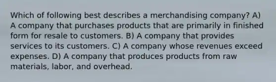 Which of following best describes a merchandising company? A) A company that purchases products that are primarily in finished form for resale to customers. B) A company that provides services to its customers. C) A company whose revenues exceed expenses. D) A company that produces products from raw materials, labor, and overhead.