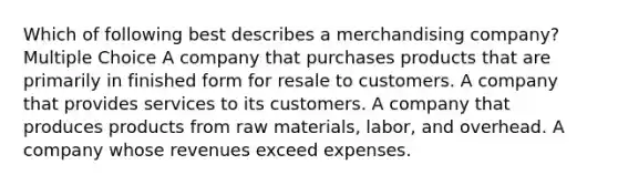 Which of following best describes a merchandising company? Multiple Choice A company that purchases products that are primarily in finished form for resale to customers. A company that provides services to its customers. A company that produces products from raw materials, labor, and overhead. A company whose revenues exceed expenses.