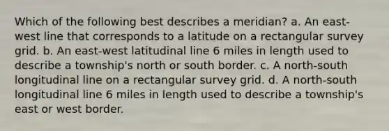 Which of the following best describes a meridian? a. An east-west line that corresponds to a latitude on a rectangular survey grid. b. An east-west latitudinal line 6 miles in length used to describe a township's north or south border. c. A north-south longitudinal line on a rectangular survey grid. d. A north-south longitudinal line 6 miles in length used to describe a township's east or west border.