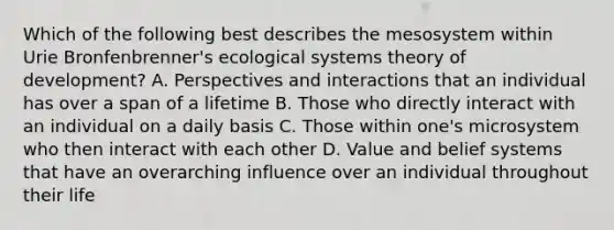 Which of the following best describes the mesosystem within Urie Bronfenbrenner's ecological systems theory of development? A. Perspectives and interactions that an individual has over a span of a lifetime B. Those who directly interact with an individual on a daily basis C. Those within one's microsystem who then interact with each other D. Value and belief systems that have an overarching influence over an individual throughout their life