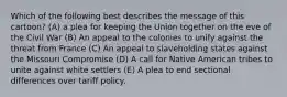 Which of the following best describes the message of this cartoon? (A) a plea for keeping the Union together on the eve of the Civil War (B) An appeal to the colonies to unify against the threat from France (C) An appeal to slaveholding states against the Missouri Compromise (D) A call for Native American tribes to unite against white settlers (E) A plea to end sectional differences over tariff policy.