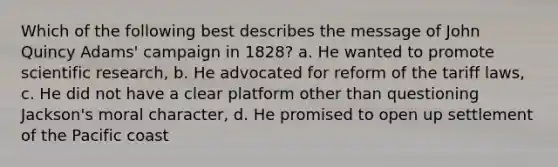 Which of the following best describes the message of John Quincy Adams' campaign in 1828? a. He wanted to promote scientific research, b. He advocated for reform of the tariff laws, c. He did not have a clear platform other than questioning Jackson's moral character, d. He promised to open up settlement of the Pacific coast