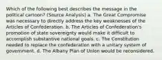 Which of the following best describes the message in the political cartoon? (Source Analysis) a. The Great Compromise was necessary to directly address the key weaknesses of the Articles of Confederation. b. The Articles of Confederation's promotion of state sovereignty would make it difficult to accomplish substantive national goals. c. The Constitution needed to replace the confederation with a unitary system of government. d. The Albany Plan of Union would be reconsidered.