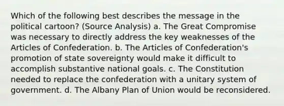 Which of the following best describes the message in the political cartoon? (Source Analysis) a. The Great Compromise was necessary to directly address the key weaknesses of the Articles of Confederation. b. The Articles of Confederation's promotion of state sovereignty would make it difficult to accomplish substantive national goals. c. The Constitution needed to replace the confederation with a unitary system of government. d. The Albany Plan of Union would be reconsidered.