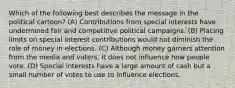 Which of the following best describes the message in the political cartoon? (A) Contributions from special interests have undermined fair and competitive political campaigns. (B) Placing limits on special interest contributions would not diminish the role of money in elections. (C) Although money garners attention from the media and voters, it does not influence how people vote. (D) Special interests have a large amount of cash but a small number of votes to use to influence elections.