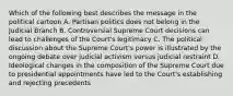 Which of the following best describes the message in the political cartoon A. Partisan politics does not belong in the Judicial Branch B. Controversial Supreme Court decisions can lead to challenges of the Court's legitimacy C. The political discussion about the Supreme Court's power is illustrated by the ongoing debate over judicial activism versus judicial restraint D. Ideological changes in the composition of the Supreme Court due to presidential appointments have led to the Court's establishing and rejecting precedents