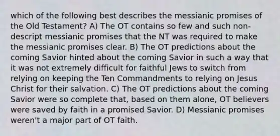 which of the following best describes the messianic promises of the Old Testament? A) The OT contains so few and such non-descript messianic promises that the NT was required to make the messianic promises clear. B) The OT predictions about the coming Savior hinted about the coming Savior in such a way that it was not extremely difficult for faithful Jews to switch from relying on keeping the Ten Commandments to relying on Jesus Christ for their salvation. C) The OT predictions about the coming Savior were so complete that, based on them alone, OT believers were saved by faith in a promised Savior. D) Messianic promises weren't a major part of OT faith.