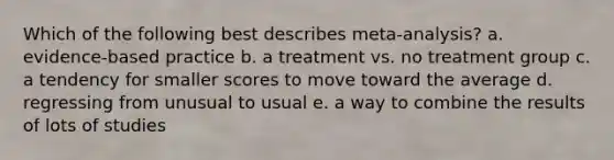 Which of the following best describes meta-analysis? a. evidence-based practice b. a treatment vs. no treatment group c. a tendency for smaller scores to move toward the average d. regressing from unusual to usual e. a way to combine the results of lots of studies