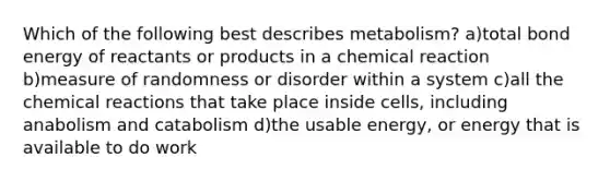 Which of the following best describes metabolism? a)total bond energy of reactants or products in a chemical reaction b)measure of randomness or disorder within a system c)all the chemical reactions that take place inside cells, including anabolism and catabolism d)the usable energy, or energy that is available to do work