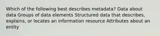 Which of the following best describes metadata? Data about data Groups of data elements Structured data that describes, explains, or locates an information resource Attributes about an entity