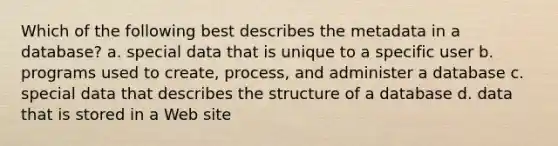 Which of the following best describes the metadata in a database? a. special data that is unique to a specific user b. programs used to create, process, and administer a database c. special data that describes the structure of a database d. data that is stored in a Web site