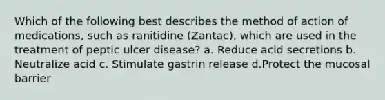 Which of the following best describes the method of action of medications, such as ranitidine (Zantac), which are used in the treatment of peptic ulcer disease? a. Reduce acid secretions b. Neutralize acid c. Stimulate gastrin release d.Protect the mucosal barrier