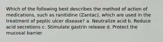 Which of the following best describes the method of action of medications, such as ranitidine (Zantac), which are used in the treatment of peptic ulcer disease? a. Neutralize acid b. Reduce acid secretions c. Stimulate gastrin release d. Protect the mucosal barrier