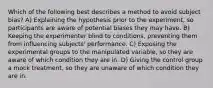 Which of the following best describes a method to avoid subject bias? A) Explaining the hypothesis prior to the experiment, so participants are aware of potential biases they may have. B) Keeping the experimenter blind to conditions, preventing them from influencing subjects' performance. C) Exposing the experimental groups to the manipulated variable, so they are aware of which condition they are in. D) Giving the control group a mock treatment, so they are unaware of which condition they are in.