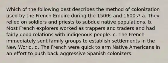 Which of the following best describes the method of colonization used by the French Empire during the 1500s and 1600s? a. They relied on soldiers and priests to subdue native populations. b. Most French explorers worked as trappers and traders and had fairly good relations with indigenous people. c. The French immediately sent family groups to establish settlements in the New World. d. The French were quick to arm Native Americans in an effort to push back aggressive Spanish colonizers.