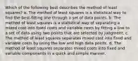 Which of the following best describes the method of least squares? a. The method of least squares is a statistical way to find the best-fitting line through a set of data points. b. The method of least squares is a statistical way of separating a mixed cost into fixed costs and variable costs by fitting a line to a set of data using two points that are selected by judgment. c. The method of least squares separates mixed cost into fixed and variable costs by using the low and high data points. d. The method of least squares separates mixed costs into fixed and variable components in a quick and simple manner.