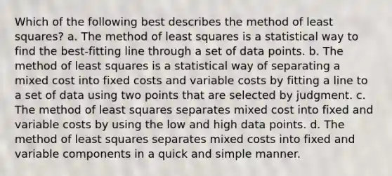 Which of the following best describes the method of least squares? a. The method of least squares is a statistical way to find the best-fitting line through a set of data points. b. The method of least squares is a statistical way of separating a mixed cost into fixed costs and variable costs by fitting a line to a set of data using two points that are selected by judgment. c. The method of least squares separates mixed cost into fixed and variable costs by using the low and high data points. d. The method of least squares separates mixed costs into fixed and variable components in a quick and simple manner.