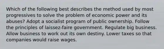 Which of the following best describes the method used by most progressives to solve the problem of economic power and its abuses? Adopt a socialist program of public ownership. Follow the principles of laissez-faire government. Regulate big business. Allow business to work out its own destiny. Lower taxes so that companies would raise wages.