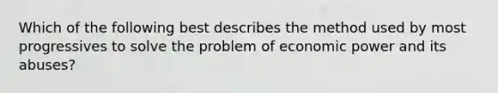 Which of the following best describes the method used by most progressives to solve the problem of economic power and its abuses?